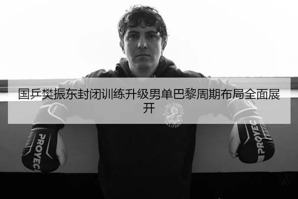 国乒樊振东封闭训练升级男单巴黎周期布局全面展开